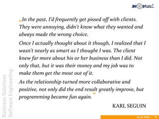 BusinessSolutions
SoftwareEngineering
24.02.2009  10
„In the past, I'd frequently get pissed off with clients.
They were annoying, didn't know what they wanted and
always made the wrong choice.
Once I actually thought about it though, I realized that I
wasn't nearly as smart as I thought I was. The client
knew far more about his or her business than I did. Not
only that, but it was their money and my job was to
make them get the most out of it.
As the relationship turned more collaborative and
positive, not only did the end result greatly improve, but
programming became fun again.”
KARL SEGUIN
 