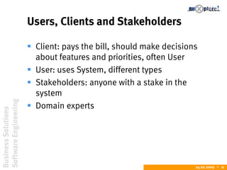 BusinessSolutions
SoftwareEngineering
24.02.2009  11
Users, Clients and Stakeholders
 Client: pays the bill, should make decisions
about features and priorities, often User
 User: uses System, different types
 Stakeholders: anyone with a stake in the
system
 Domain experts
 