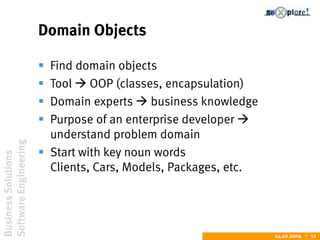 BusinessSolutions
SoftwareEngineering
24.02.2009  12
Domain Objects
 Find domain objects
 Tool  OOP (classes, encapsulation)
 Domain experts  business knowledge
 Purpose of an enterprise developer 
understand problem domain
 Start with key noun words
Clients, Cars, Models, Packages, etc.
 
