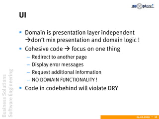 BusinessSolutions
SoftwareEngineering
24.02.2009  16
UI
 Domain is presentation layer independent
don‘t mix presentation and domain logic !
 Cohesive code  focus on one thing
– Redirect to another page
– Display error messages
– Request additional information
– NO DOMAIN FUNCTIONALITY !
 Code in codebehind will violate DRY
 