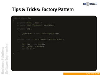 BusinessSolutions
SoftwareEngineering
24.02.2009  18
Tips & Tricks: Factory Pattern
public class Car
{
private Model _model;
private List<Upgrade> _upgrades;
private Car()
{
_upgrades = new List<Upgrade>();
}
public static Car CreateCar(Model model)
{
Car car = new Car();
car._model = model;
return car;
}
}
 