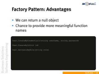 BusinessSolutions
SoftwareEngineering
24.02.2009  19
Factory Pattern: Advantages
 We can return a null object
 Chance to provide more meaningful function
names
User.CreateByCredentials(string username, string password)
User.CreateById(int id)
User.GetUsersByRole(string role)
 
