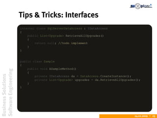 BusinessSolutions
SoftwareEngineering
24.02.2009  23
Tips & Tricks: Interfaces
internal class SqlServerDataAccess : IDataAccess
{
public List<Upgrade> RetrieveAllUpgrades()
{
return null; //todo implement
}
}
public class Sample
{
public void ASampleMethod()
{
private IDataAccess da = DataAccess.CreateInstance();
private List<Upgrade> upgrades = da.RetrieveAllUpgrades();
}
}
 