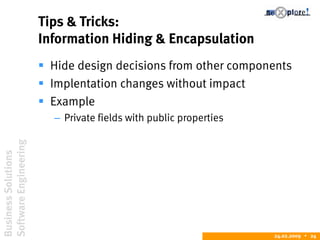BusinessSolutions
SoftwareEngineering
24.02.2009  24
Tips & Tricks:
Information Hiding & Encapsulation
 Hide design decisions from other components
 Implentation changes without impact
 Example
– Private fields with public properties
 