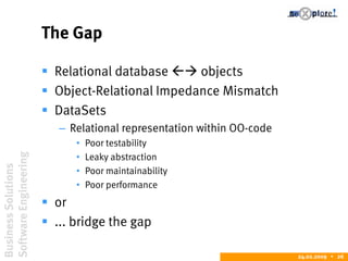 BusinessSolutions
SoftwareEngineering
24.02.2009  26
The Gap
 Relational database  objects
 Object-Relational Impedance Mismatch
 DataSets
– Relational representation within OO-code
• Poor testability
• Leaky abstraction
• Poor maintainability
• Poor performance
 or
 ... bridge the gap
 