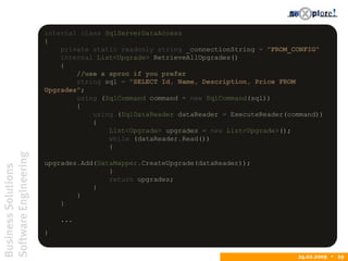 BusinessSolutions
SoftwareEngineering
24.02.2009  29
internal class SqlServerDataAccess
{
private static readonly string _connectionString = "FROM_CONFIG"
internal List<Upgrade> RetrieveAllUpgrades()
{
//use a sproc if you prefer
string sql = "SELECT Id, Name, Description, Price FROM
Upgrades";
using (SqlCommand command = new SqlCommand(sql))
{
using (SqlDataReader dataReader = ExecuteReader(command))
{
List<Upgrade> upgrades = new List<Upgrade>();
while (dataReader.Read())
{
upgrades.Add(DataMapper.CreateUpgrade(dataReader));
}
return upgrades;
}
}
}
...
}
 