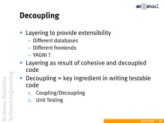 BusinessSolutions
SoftwareEngineering
24.02.2009  38
Decoupling
 Layering to provide extensibility
– Different databases
– Different frontends
– YAGNI ?
 Layering as result of cohesive and decoupled
code
 Decoupling = key ingredient in writing testable
code
1. Coupling/Decoupling
2. Unit Testing
 