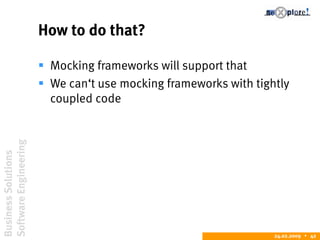 BusinessSolutions
SoftwareEngineering
24.02.2009  42
How to do that?
 Mocking frameworks will support that
 We can‘t use mocking frameworks with tightly
coupled code
 