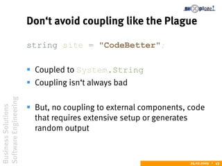 BusinessSolutions
SoftwareEngineering
24.02.2009  43
Don‘t avoid coupling like the Plague
string site = "CodeBetter";
 Coupled to System.String
 Coupling isn‘t always bad
 But, no coupling to external components, code
that requires extensive setup or generates
random output
 