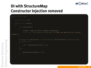 BusinessSolutions
SoftwareEngineering
24.02.2009  50
DI with StructureMap
Constructor Injection removed
public class Car
{
private int _id;
public void Save()
{
if (!IsValid())
{
//todo: come up with a better exception
throw new InvalidOperationException("The car must be in a valid
state");
}
IDataAccess dataAccess = ObjectFactory.GetInstance<IDataAccess>();
if (_id == 0)
{
_id = dataAccess.Save(this);
}
else
{
dataAccess.Update(this);
}
}
}
 