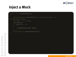 BusinessSolutions
SoftwareEngineering
24.02.2009  51
Inject a Mock
public void AlmostATest()
{
ObjectFactory.InjectStub(typeof(IDataAccess), new
MockDataAccess());
Car car = new Car();
car.Save();
if (car.Id != 1)
{
//something went wrong
}
ObjectFactory.ResetDefaults();
}
 