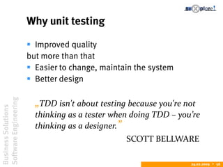 BusinessSolutions
SoftwareEngineering
24.02.2009  56
Why unit testing
 Improved quality
but more than that
 Easier to change, maintain the system
 Better design
„TDD isn't about testing because you're not
thinking as a tester when doing TDD – you’re
thinking as a designer.”
SCOTT BELLWARE
 