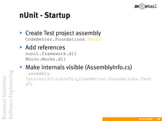 BusinessSolutions
SoftwareEngineering
24.02.2009  58
nUnit - Startup
 Create Test project assembly
CodeBetter.Foundations.Tests
 Add references
nunit.framework.dll
Rhino.Mocks.dll
 Make internals visible (AssemblyInfo.cs)
[assembly:
InternalsVisibleTo(„CodeBetter.Foundations.Test
s“)]
 