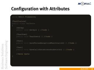 BusinessSolutions
SoftwareEngineering
24.02.2009  59
Configuration with Attributes
using NUnit.Framework;
[TestFixture]
public class CarTests
{
[SetUp]
public void SetUp() { //todo }
[TearDown]
public void TearDown() { //todo }
[Test]
public void SaveThrowsExceptionWhenInvalid() { //todo }
[Test]
public void SaveCallsDataAccessAndSetsId() { //todo }
//more tests
}
 