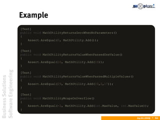 BusinessSolutions
SoftwareEngineering
24.02.2009  60
Example
[Test]
public void MathUtilityReturnsZeroWhenNoParameters()
{
Assert.AreEqual(0, MathUtility.Add());
}
[Test]
public void MathUtilityReturnsValueWhenPassedOneValue()
{
Assert.AreEqual(10, MathUtility.Add(10));
}
[Test]
public void MathUtilityReturnsValueWhenPassedMultipleValues()
{
Assert.AreEqual(29, MathUtility.Add(10,2,17));
}
[Test]
public void MathUtilityWrapsOnOverflow()
{
Assert.AreEqual(-2, MathUtility.Add(int.MaxValue, int.MaxValue));
}
 