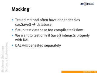 BusinessSolutions
SoftwareEngineering
24.02.2009  63
Mocking
 Tested method often have dependencies
car.Save()  database
 Setup test database too complicated/slow
 We want to test only if Save() interacts properly
with DAL
 DAL will be tested separately
 