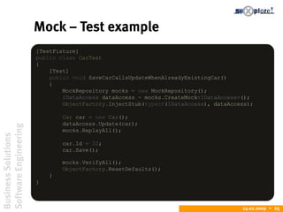 BusinessSolutions
SoftwareEngineering
24.02.2009  65
Mock – Test example
[TestFixture]
public class CarTest
{
[Test]
public void SaveCarCallsUpdateWhenAlreadyExistingCar()
{
MockRepository mocks = new MockRepository();
IDataAccess dataAccess = mocks.CreateMock<IDataAccess>();
ObjectFactory.InjectStub(typeof(IDataAccess), dataAccess);
Car car = new Car();
dataAccess.Update(car);
mocks.ReplayAll();
car.Id = 32;
car.Save();
mocks.VerifyAll();
ObjectFactory.ResetDefaults();
}
}
 
