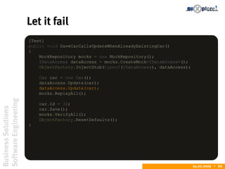 BusinessSolutions
SoftwareEngineering
24.02.2009  66
Let it fail
[Test]
public void SaveCarCallsUpdateWhenAlreadyExistingCar()
{
MockRepository mocks = new MockRepository();
IDataAccess dataAccess = mocks.CreateMock<IDataAccess>();
ObjectFactory.InjectStub(typeof(IDataAccess), dataAccess);
Car car = new Car();
dataAccess.Update(car);
dataAccess.Update(car);
mocks.ReplayAll();
car.Id = 32;
car.Save();
mocks.VerifyAll();
ObjectFactory.ResetDefaults();
}
 