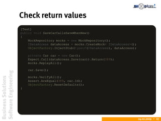 BusinessSolutions
SoftwareEngineering
24.02.2009  67
Check return values
[Test]
public void SaveCarCallsSaveWhenNew()
{
MockRepository mocks = new MockRepository();
IDataAccess dataAccess = mocks.CreateMock< IDataAccess>();
ObjectFactory.InjectStub(typeof(IDataAccess), dataAccess);
private Car car = new Car();
Expect.Call(dataAccess.Save(car)).Return(389);
mocks.ReplayAll();
car.Save();
mocks.VerifyAll();
Assert.AreEqual(389, car.Id);
ObjectFactory.ResetDefaults();
}
 