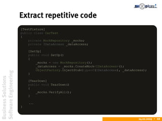 BusinessSolutions
SoftwareEngineering
24.02.2009  68
Extract repetitive code
[TestFixture]
public class CarTest
{
private MockRepository _mocks;
private IDataAccess _dataAccess;
[SetUp]
public void SetUp()
{
_mocks = new MockRepository();
_dataAccess = _mocks.CreateMock<IDataAccess>();
ObjectFactory.InjectStub(typeof(IDataAccess), _dataAccess);
}
[TearDown]
public void TearDown()
{
_mocks.VerifyAll();
}
...
}
 