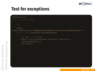 BusinessSolutions
SoftwareEngineering
24.02.2009  69
Test for exceptions
[TestFixture]
public class CarTest
{
...
[Test,
ExpectedException("CodeBetter.Foundations.PersistenceException")]
public void SaveCarCallsSaveWhenNew()
{
Car car = new Car();
Expect.Call(_dataAccess.Save(car)).Return(0);
_mocks.ReplayAll();
car.Save();
}
}
 