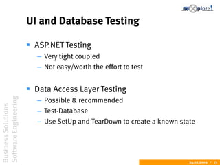 BusinessSolutions
SoftwareEngineering
24.02.2009  71
UI and Database Testing
 ASP.NET Testing
– Very tight coupled
– Not easy/worth the effort to test
 Data Access Layer Testing
– Possible & recommended
– Test-Database
– Use SetUp and TearDown to create a known state
 