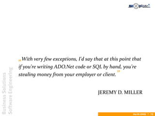 BusinessSolutions
SoftwareEngineering
24.02.2009  73
„With very few exceptions, I'd say that at this point that
if you're writing ADO.Net code or SQL by hand, you're
stealing money from your employer or client.”
JEREMY D. MILLER
 