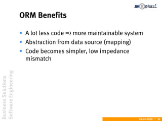 BusinessSolutions
SoftwareEngineering
24.02.2009  74
ORM Benefits
 A lot less code => more maintainable system
 Abstraction from data source (mapping)
 Code becomes simpler, low impedance
mismatch
 
