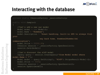 BusinessSolutions
SoftwareEngineering
24.02.2009  78
Interacting with the database
private static ISessionFactory _sessionFactory;
public void Sample()
{
//Let's add a new car model
Model model = new Model();
model.Name = "Hummbee";
model.Description = "Great handling, built-in GPS to always find
your
way back home, Hummbee2Hummbe(tm)
communication";
model.Price = 50000.00;
ISession session = _sessionFactory.OpenSession();
session.Save(model);
//Let's discount the x149 model
IQuery query = session.CreateQuery("from Model model where
model.Name = ?");
Model model = query.SetString(0, "X149").UniqueResult<Model>();
model.Price -= 5000;
ISession session = _sessionFactory.OpenSession();
session.Update(model);
}
 