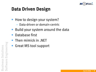 BusinessSolutions
SoftwareEngineering
24.02.2009  8
Data Driven Design
 How to design your system?
– Data-driven or domain-centric
 Build your system around the data
 Database first
 Then mimick in .NET
 Great MS tool support
 