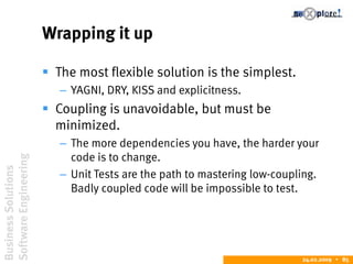 BusinessSolutions
SoftwareEngineering
24.02.2009  85
Wrapping it up
 The most flexible solution is the simplest.
– YAGNI, DRY, KISS and explicitness.
 Coupling is unavoidable, but must be
minimized.
– The more dependencies you have, the harder your
code is to change.
– Unit Tests are the path to mastering low-coupling.
Badly coupled code will be impossible to test.
 