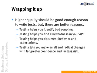 BusinessSolutions
SoftwareEngineering
24.02.2009  86
Wrapping it up
 Higher quality should be good enough reason
to write tests, but, there are better reasons.
– Testing helps you identify bad coupling.
– Testing helps you find awkwardness in your API.
– Testing helps you document behavior and
expectations.
– Testing lets you make small and radical changes
with far greater confidence and far less risk.
 