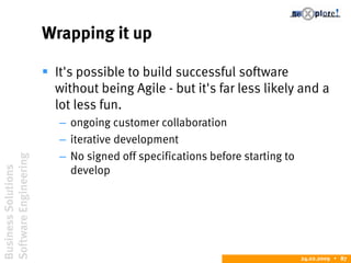 BusinessSolutions
SoftwareEngineering
24.02.2009  87
Wrapping it up
 It's possible to build successful software
without being Agile - but it's far less likely and a
lot less fun.
– ongoing customer collaboration
– iterative development
– No signed off specifications before starting to
develop
 