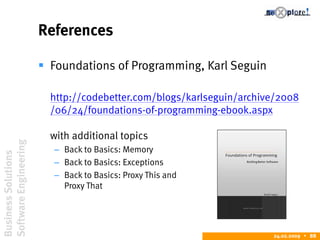 BusinessSolutions
SoftwareEngineering
24.02.2009  88
References
 Foundations of Programming, Karl Seguin
http://codebetter.com/blogs/karlseguin/archive/2008
/06/24/foundations-of-programming-ebook.aspx
with additional topics
– Back to Basics: Memory
– Back to Basics: Exceptions
– Back to Basics: Proxy This and
Proxy That
 