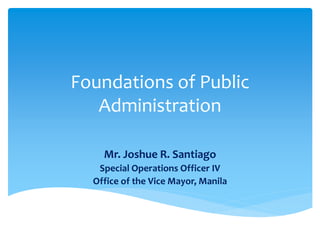 Foundations of Public
Administration
Mr. Joshue R. Santiago
Special Operations Officer IV
Office of the Vice Mayor, Manila
 