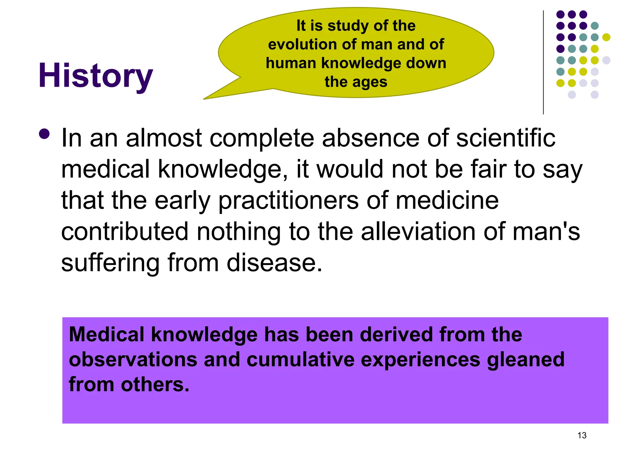 History
 In an almost complete absence of scientific
medical knowledge, it would not be fair to say
that the early practitioners of medicine
contributed nothing to the alleviation of man's
suffering from disease.
13
Medical knowledge has been derived from the
observations and cumulative experiences gleaned
from others.
It is study of the
evolution of man and of
human knowledge down
the ages
 