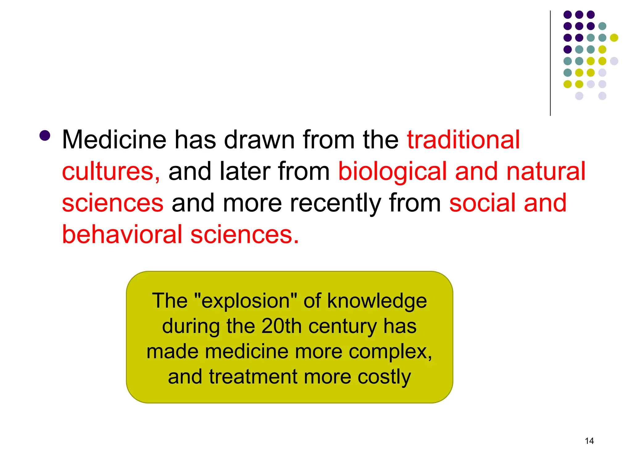  Medicine has drawn from the traditional
cultures, and later from biological and natural
sciences and more recently from social and
behavioral sciences.
14
The "explosion" of knowledge
during the 20th century has
made medicine more complex,
and treatment more costly
 