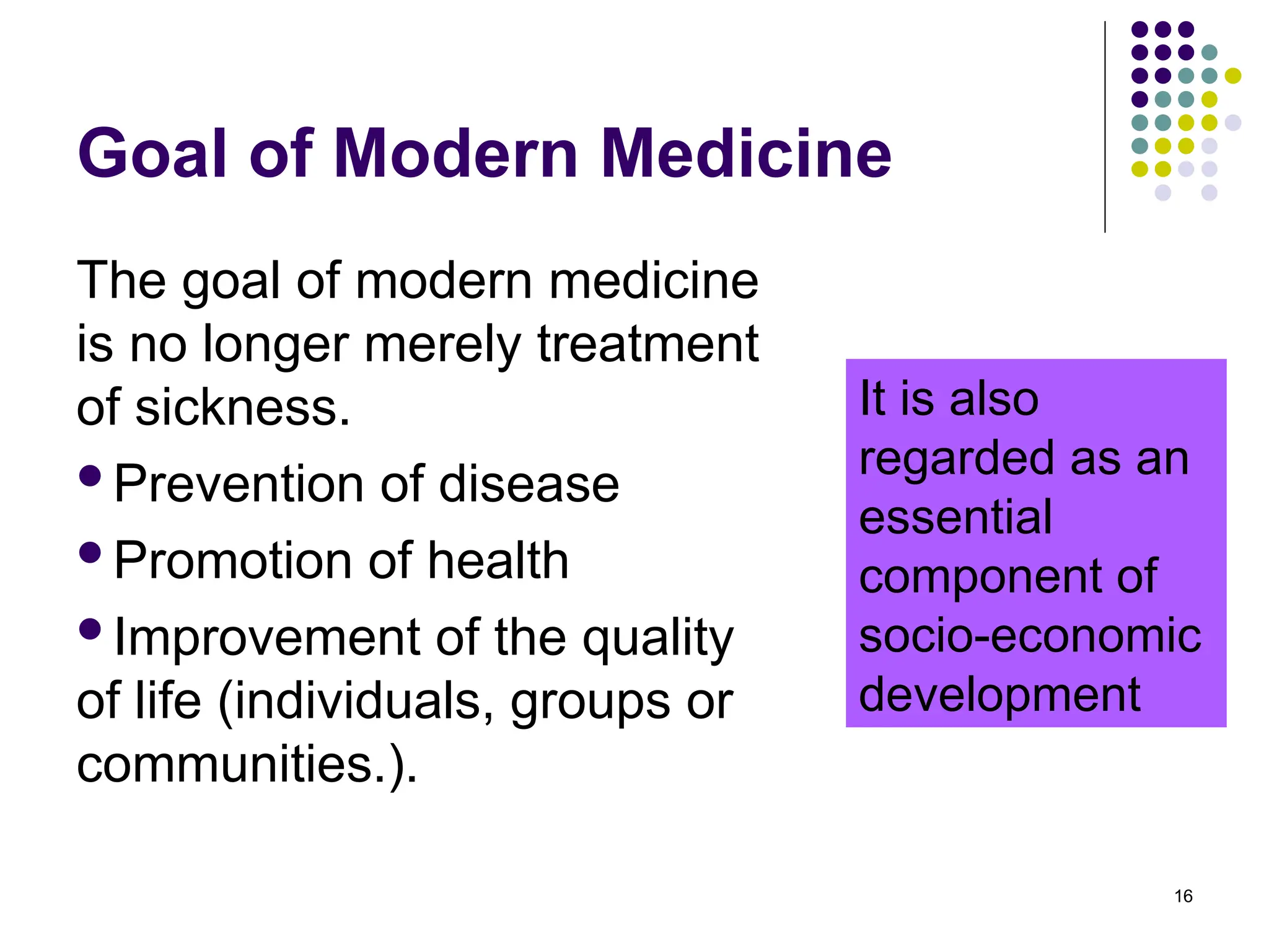 Goal of Modern Medicine
The goal of modern medicine
is no longer merely treatment
of sickness.
Prevention of disease
Promotion of health
Improvement of the quality
of life (individuals, groups or
communities.).
16
It is also
regarded as an
essential
component of
socio-economic
development
 