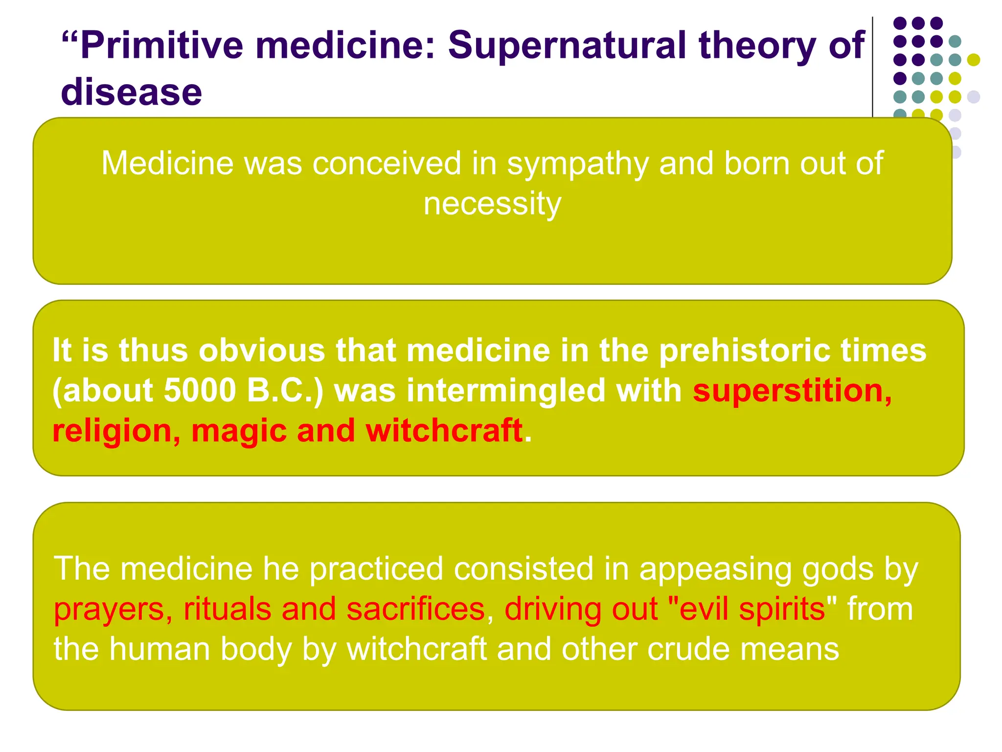 “Primitive medicine: Supernatural theory of
disease
17
It is thus obvious that medicine in the prehistoric times
(about 5000 B.C.) was intermingled with superstition,
religion, magic and witchcraft.
Medicine was conceived in sympathy and born out of
necessity
The medicine he practiced consisted in appeasing gods by
prayers, rituals and sacrifices, driving out "evil spirits" from
the human body by witchcraft and other crude means
 