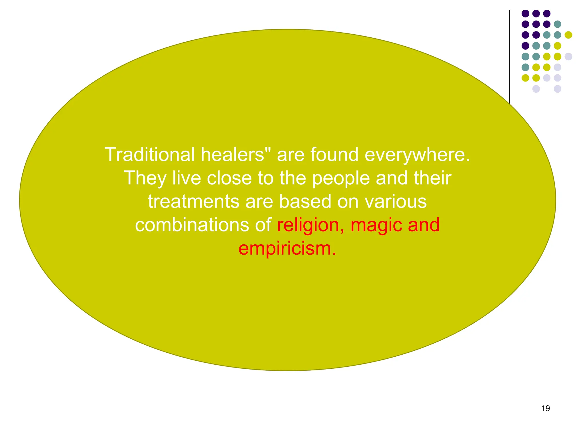 19
Traditional healers" are found everywhere.
They live close to the people and their
treatments are based on various
combinations of religion, magic and
empiricism.
 