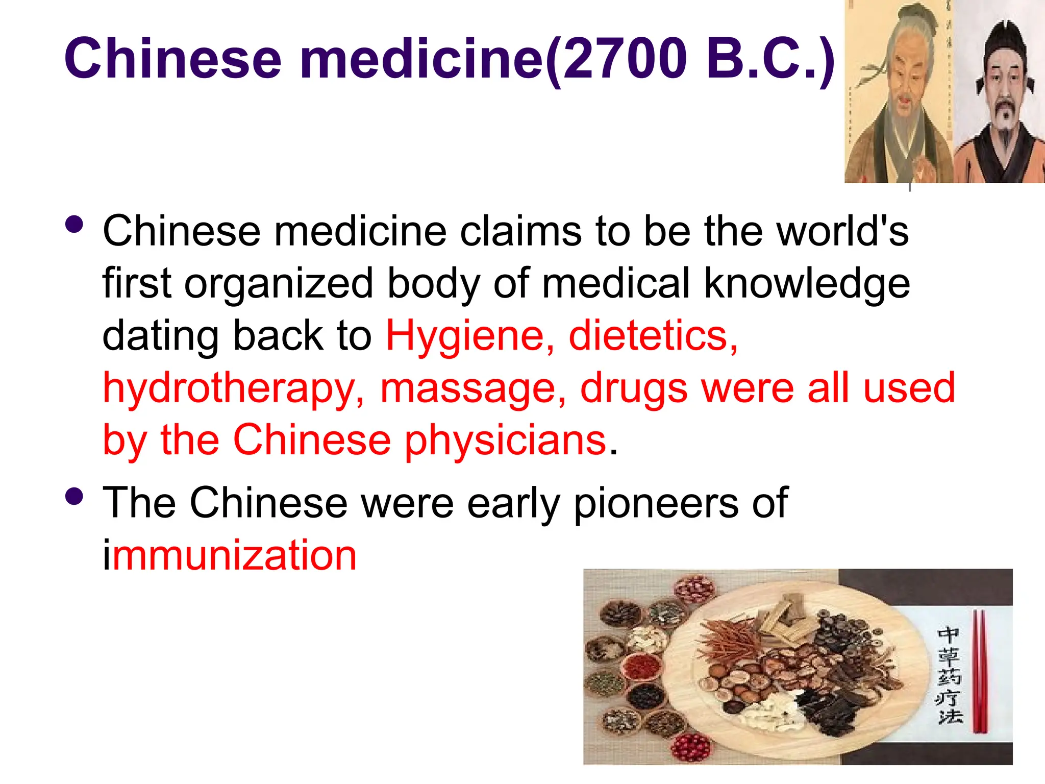Chinese medicine(2700 B.C.)
 Chinese medicine claims to be the world's
first organized body of medical knowledge
dating back to Hygiene, dietetics,
hydrotherapy, massage, drugs were all used
by the Chinese physicians.
 The Chinese were early pioneers of
immunization
20
 