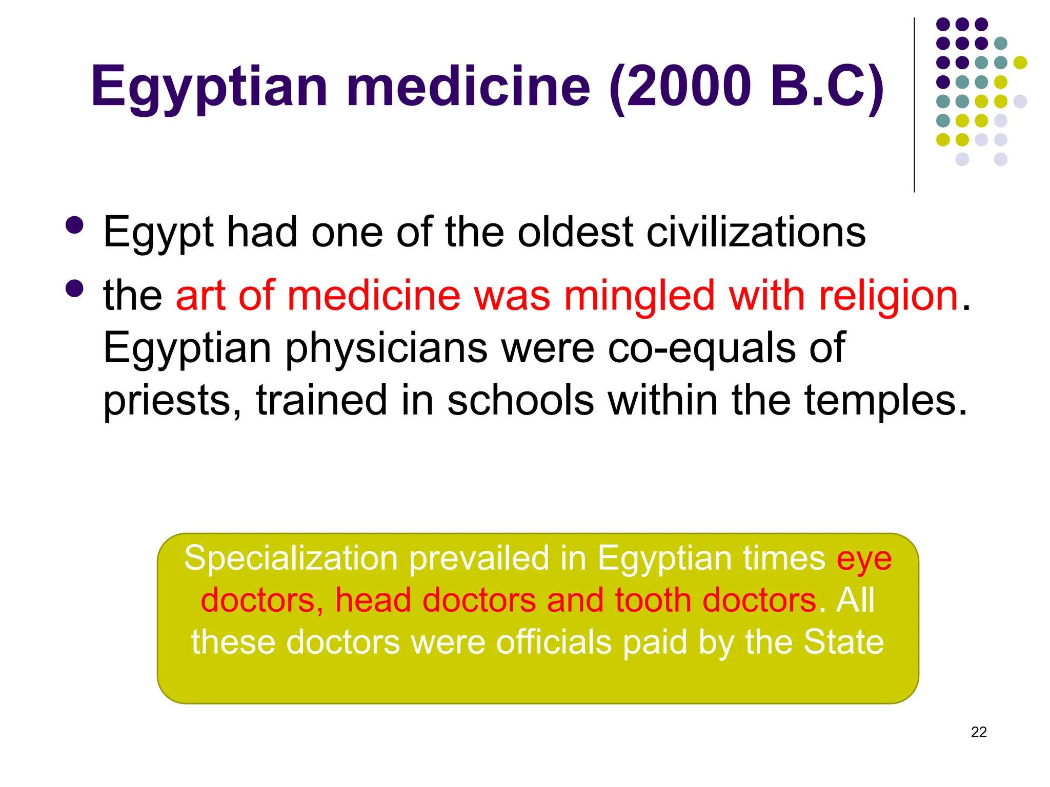 Egyptian medicine (2000 B.C)
 Egypt had one of the oldest civilizations
 the art of medicine was mingled with religion.
Egyptian physicians were co-equals of
priests, trained in schools within the temples.
22
Specialization prevailed in Egyptian times eye
doctors, head doctors and tooth doctors. All
these doctors were officials paid by the State
 
