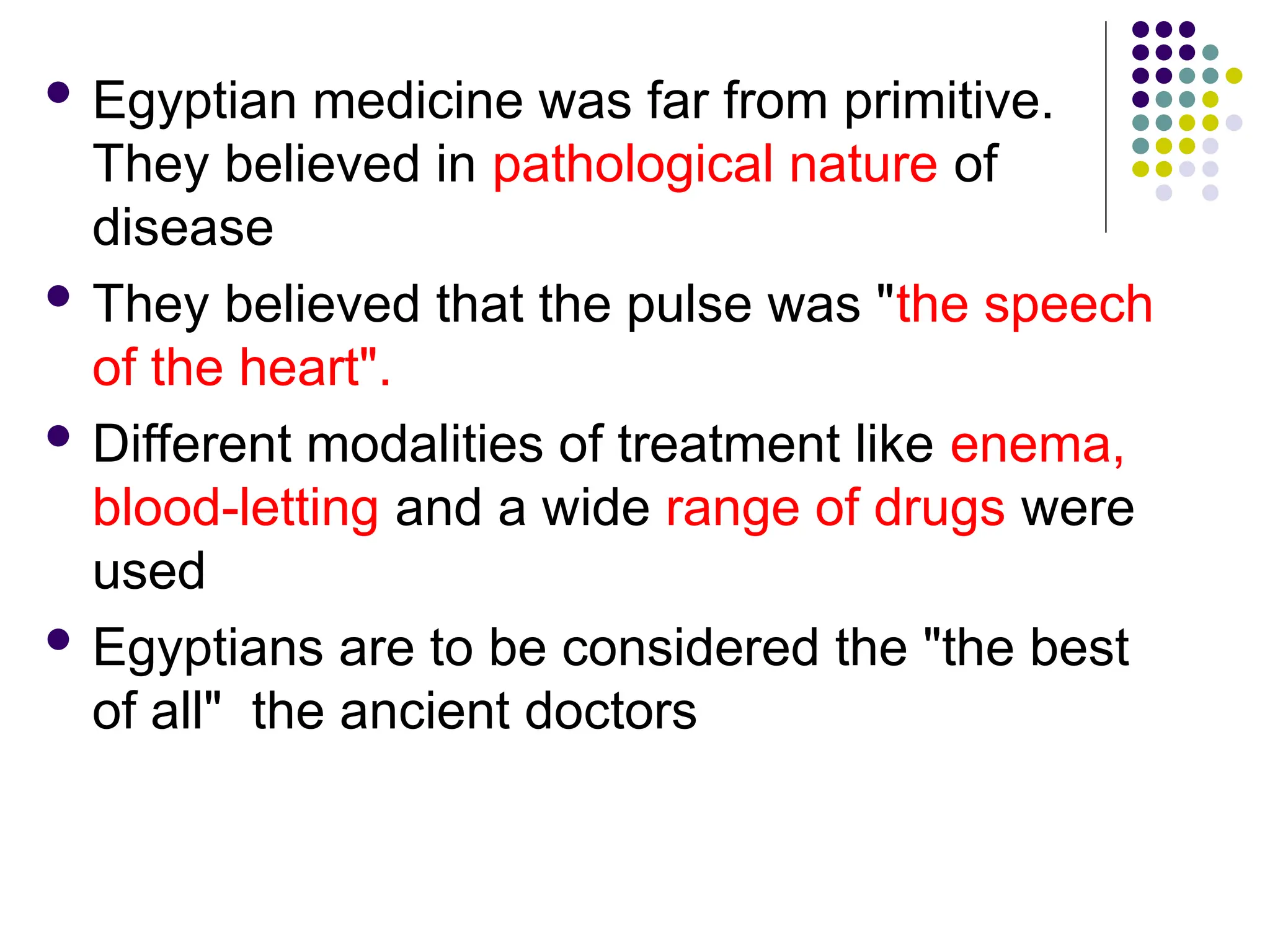  Egyptian medicine was far from primitive.
They believed in pathological nature of
disease
 They believed that the pulse was "the speech
of the heart".
 Different modalities of treatment like enema,
blood-letting and a wide range of drugs were
used
 Egyptians are to be considered the "the best
of all" the ancient doctors
 