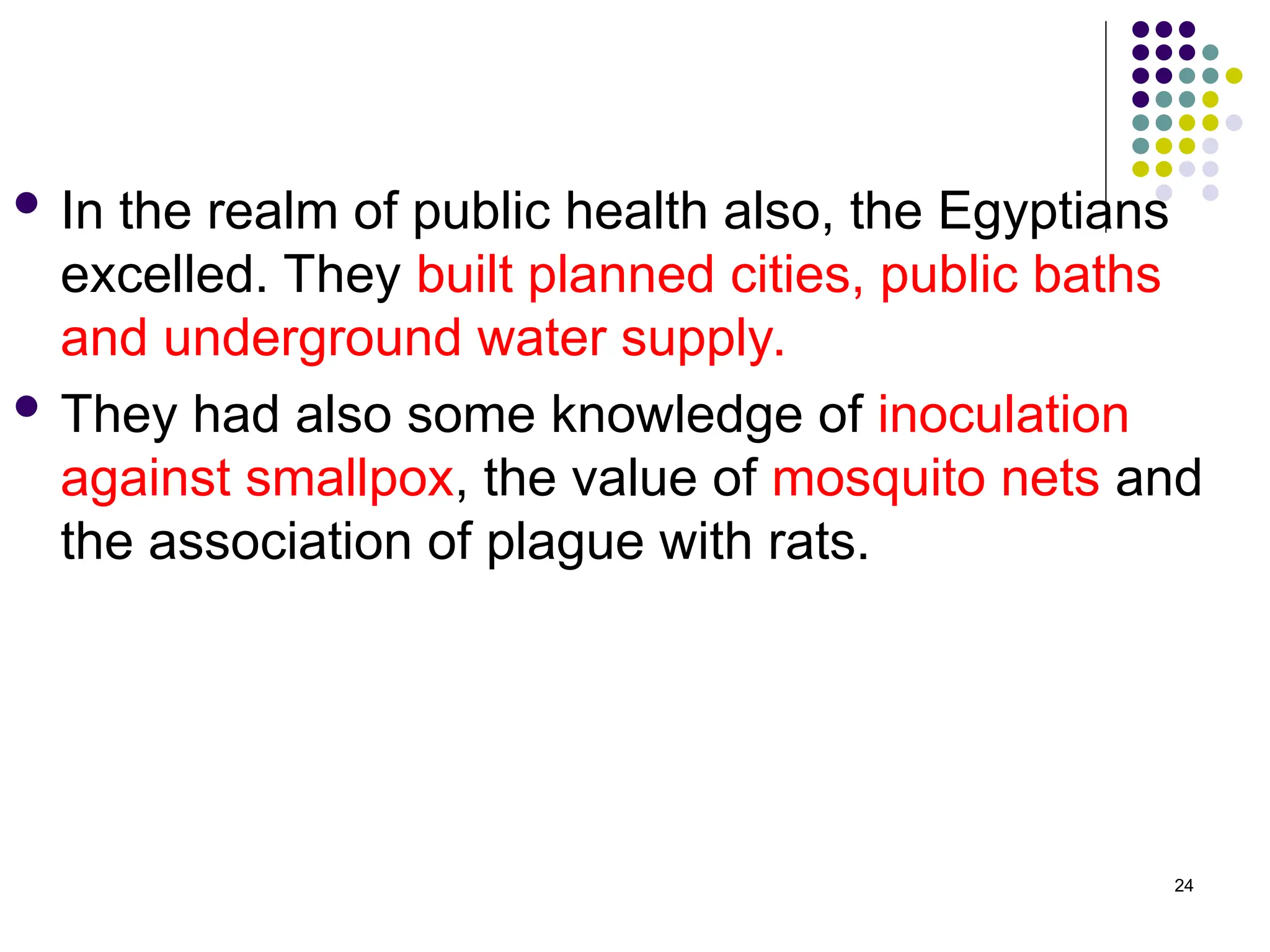 In the realm of public health also, the Egyptians
excelled. They built planned cities, public baths
and underground water supply.
 They had also some knowledge of inoculation
against smallpox, the value of mosquito nets and
the association of plague with rats.
24
 