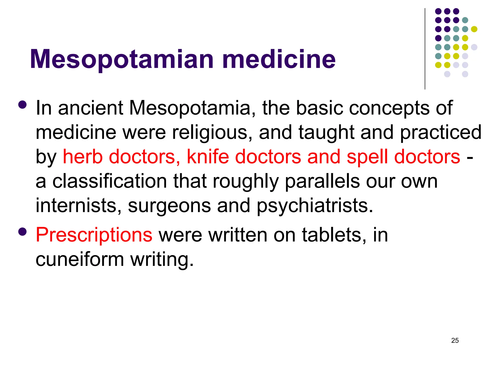 Mesopotamian medicine
 In ancient Mesopotamia, the basic concepts of
medicine were religious, and taught and practiced
by herb doctors, knife doctors and spell doctors -
a classification that roughly parallels our own
internists, surgeons and psychiatrists.
 Prescriptions were written on tablets, in
cuneiform writing.
25
 