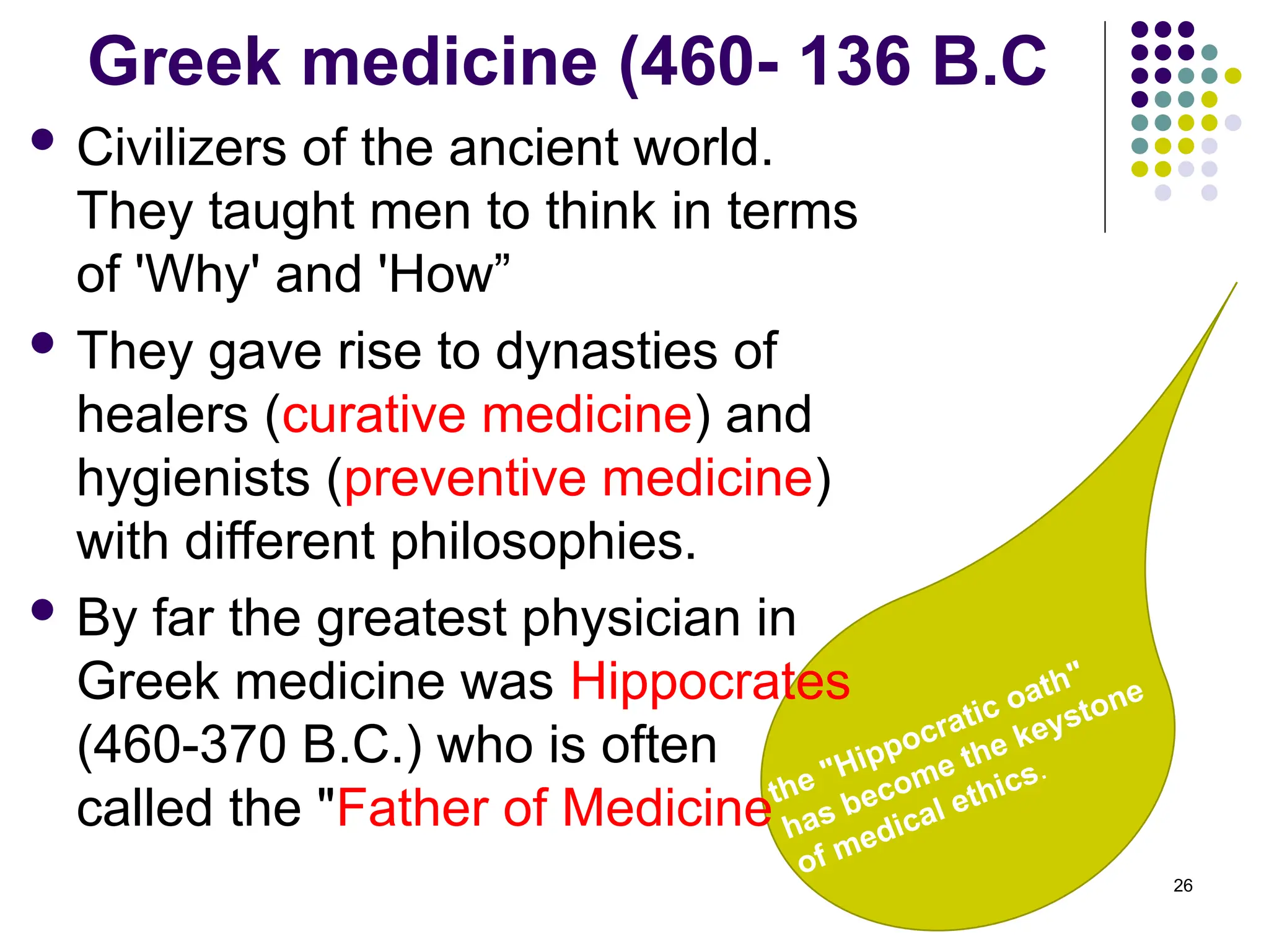 the "Hippocratic oath"
has become the keystone
of medical ethics.
Greek medicine (460- 136 B.C
 Civilizers of the ancient world.
They taught men to think in terms
of 'Why' and 'How”
 They gave rise to dynasties of
healers (curative medicine) and
hygienists (preventive medicine)
with different philosophies.
 By far the greatest physician in
Greek medicine was Hippocrates
(460-370 B.C.) who is often
called the "Father of Medicine
26
 