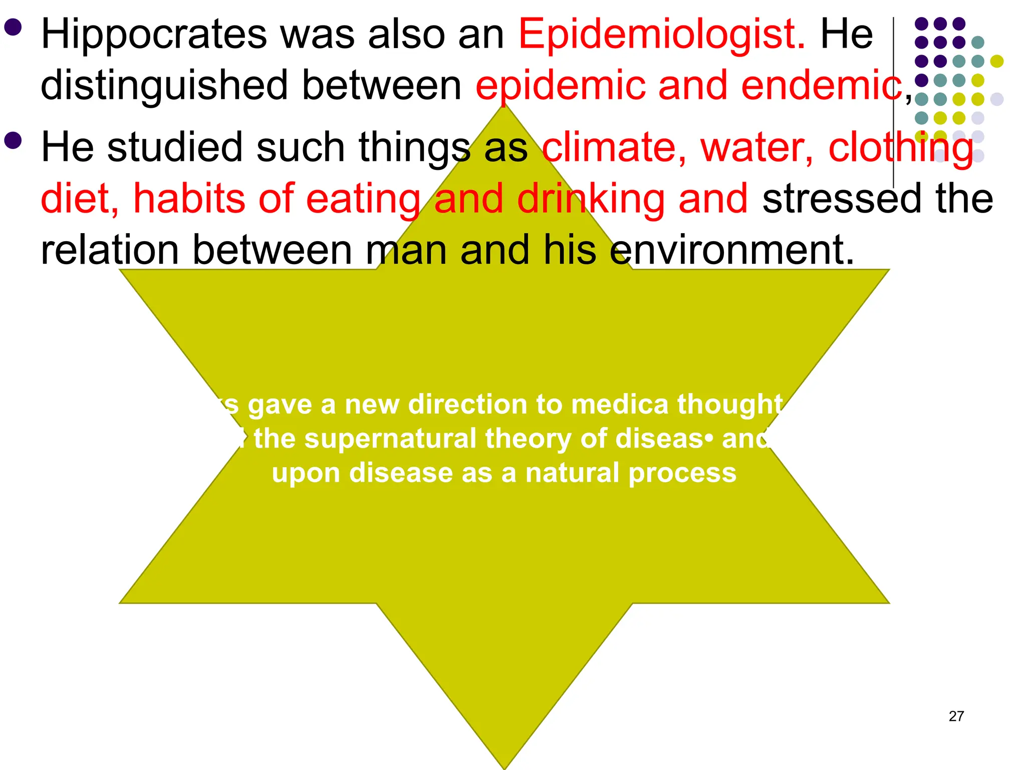 Greeks gave a new direction to medica thought. They
rejected the supernatural theory of diseas• and looked
upon disease as a natural process
 Hippocrates was also an Epidemiologist. He
distinguished between epidemic and endemic,
 He studied such things as climate, water, clothing
diet, habits of eating and drinking and stressed the
relation between man and his environment.
27
 