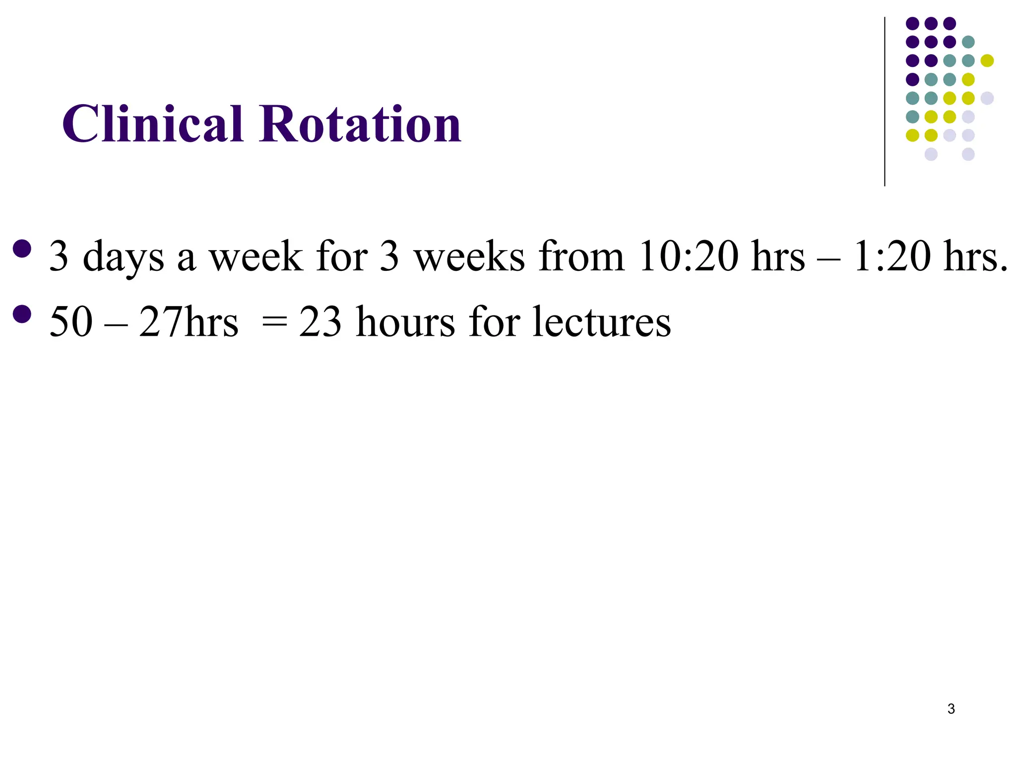 3
Clinical Rotation
 3 days a week for 3 weeks from 10:20 hrs – 1:20 hrs.
 50 – 27hrs = 23 hours for lectures
 