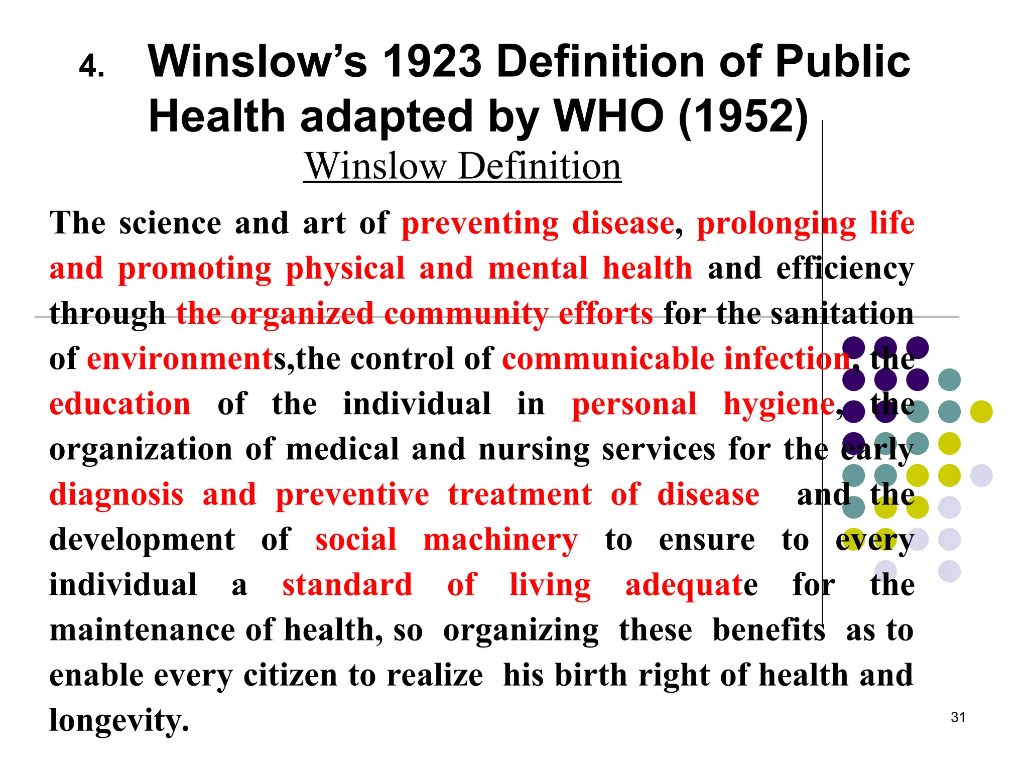 31
4. Winslow’s 1923 Definition of Public
Health adapted by WHO (1952)
Winslow Definition
The science and art of preventing disease, prolonging life
and promoting physical and mental health and efficiency
through the organized community efforts for the sanitation
of environments,the control of communicable infection, the
education of the individual in personal hygiene, the
organization of medical and nursing services for the early
diagnosis and preventive treatment of disease and the
development of social machinery to ensure to every
individual a standard of living adequate for the
maintenance of health, so organizing these benefits as to
enable every citizen to realize his birth right of health and
longevity.
 