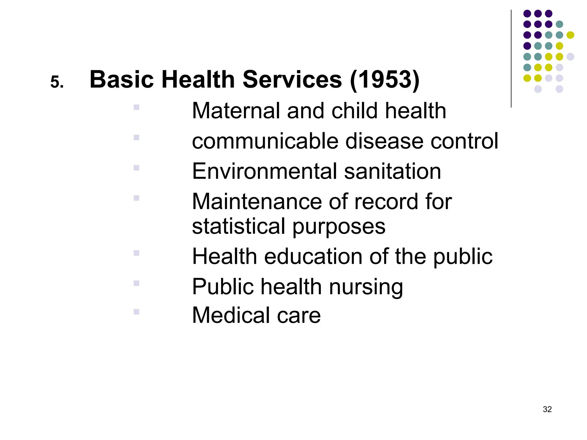 32
5. Basic Health Services (1953)
 Maternal and child health
 communicable disease control
 Environmental sanitation
 Maintenance of record for
statistical purposes
 Health education of the public
 Public health nursing
 Medical care
 